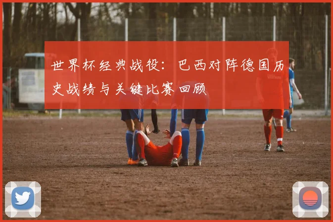 世界杯经典战役：巴西对阵德国历史战绩与关键比赛回顾